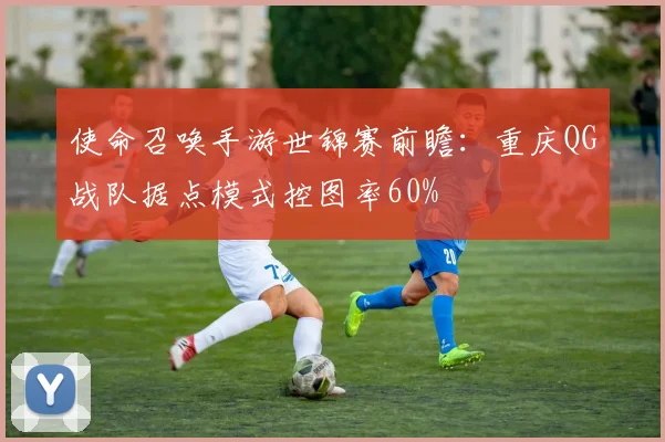 使命召唤手游世锦赛前瞻：重庆QG战队据点模式控图率60%