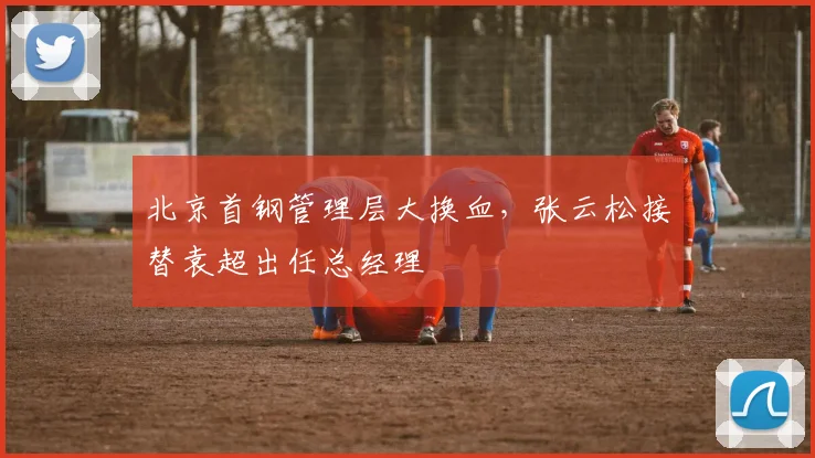 北京首钢管理层大换血，张云松接替袁超出任总经理
