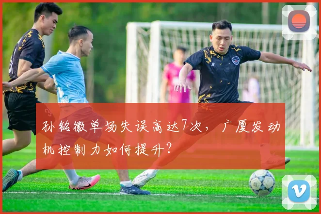 孙铭徽单场失误高达7次,广厦发动机控制力如何提升?
