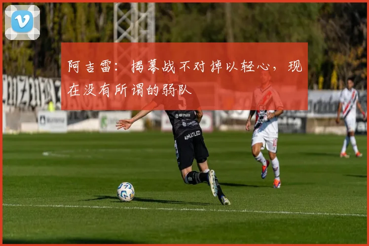阿吉雷:揭幕战不对掉以轻心,现在没有所谓的弱队