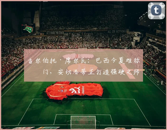 吉尔伯托·席尔瓦：巴西今夏难称热门，安切洛蒂正打造强硬之师