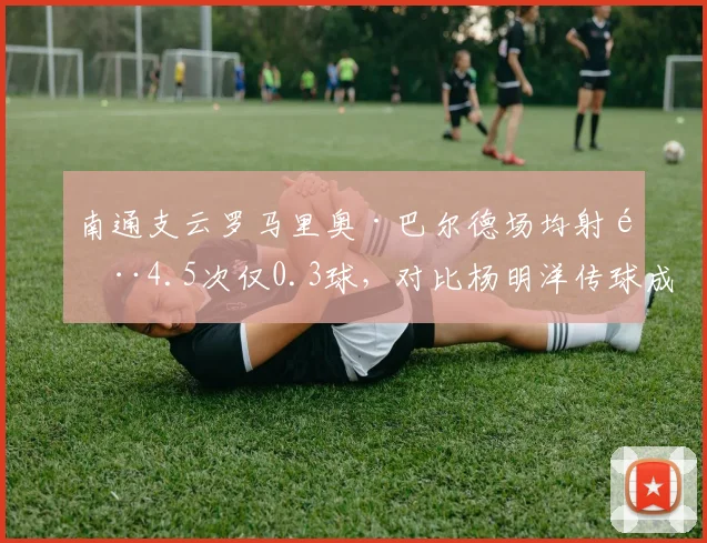 南通支云罗马里奥·巴尔德场均射门4.5次仅0.3球，对比杨明洋传球成功率，效率问题